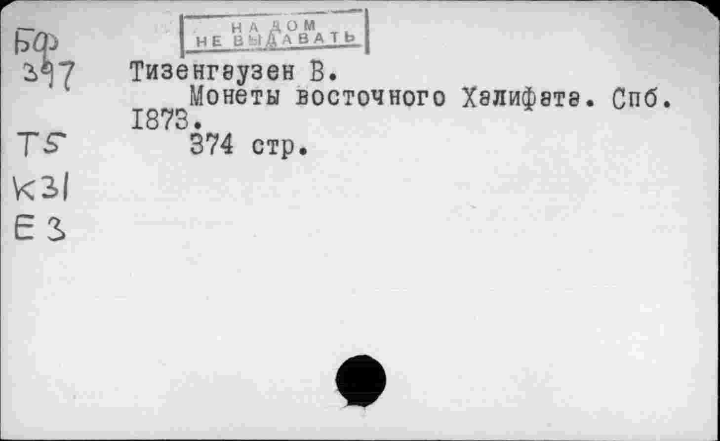 ﻿ЬФ
Й7
НАД ОМ
НЕ ВЫДАВАТЬ
Тизенгеузен В.
^Монеты ВОСТОЧНОГО ХЭЛИф8Т8. Спб. 1873 •
374 стр.
кзі Є 2.